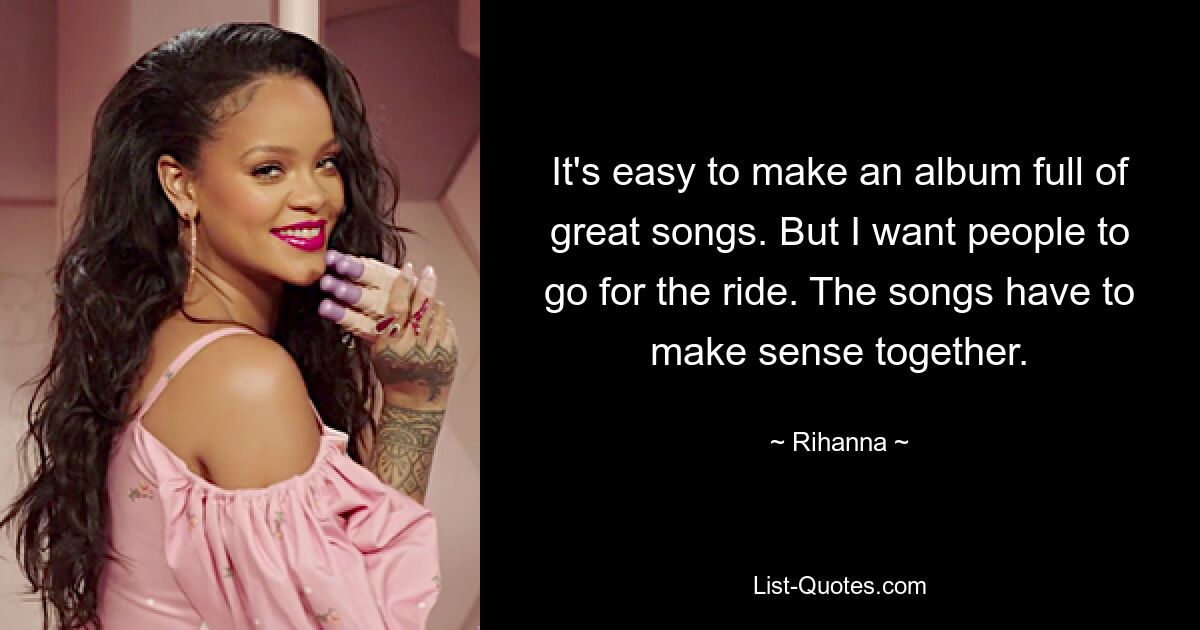 It's easy to make an album full of great songs. But I want people to go for the ride. The songs have to make sense together. — © Rihanna