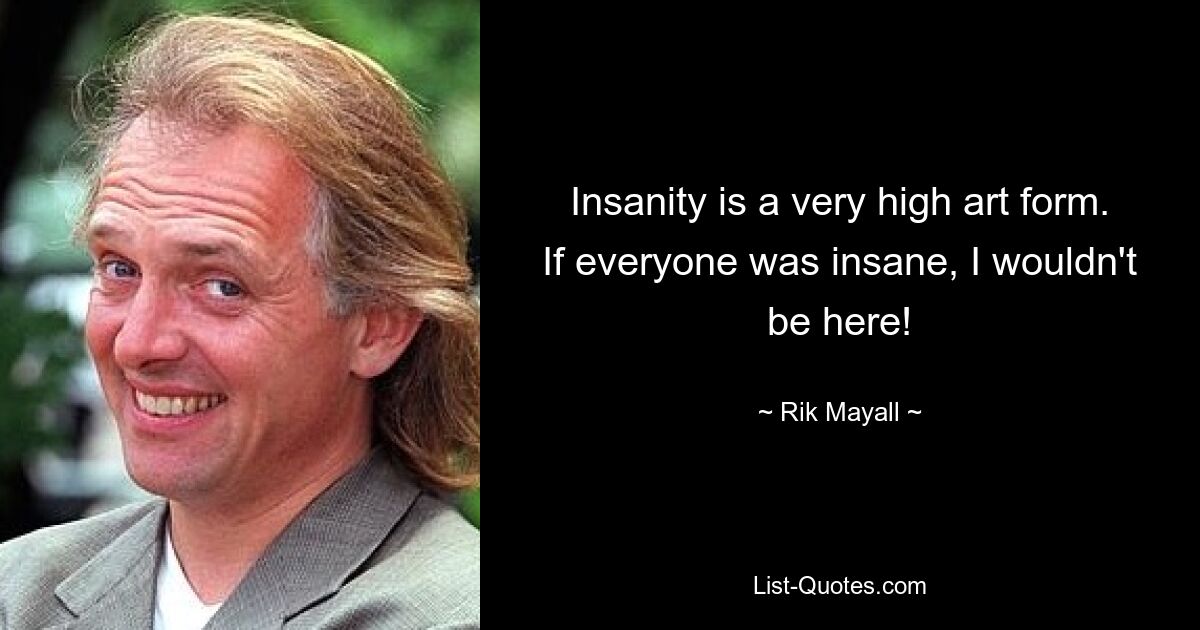 Insanity is a very high art form. If everyone was insane, I wouldn't be here! — © Rik Mayall