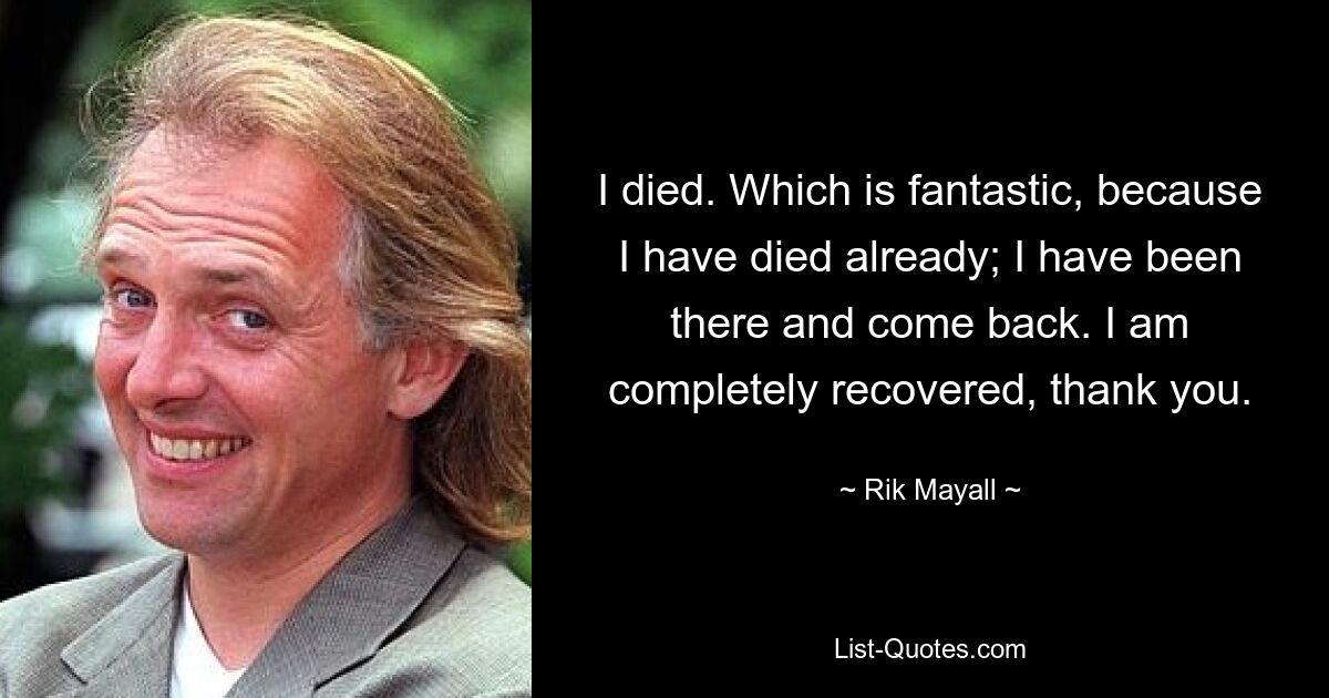 I died. Which is fantastic, because I have died already; I have been there and come back. I am completely recovered, thank you. — © Rik Mayall