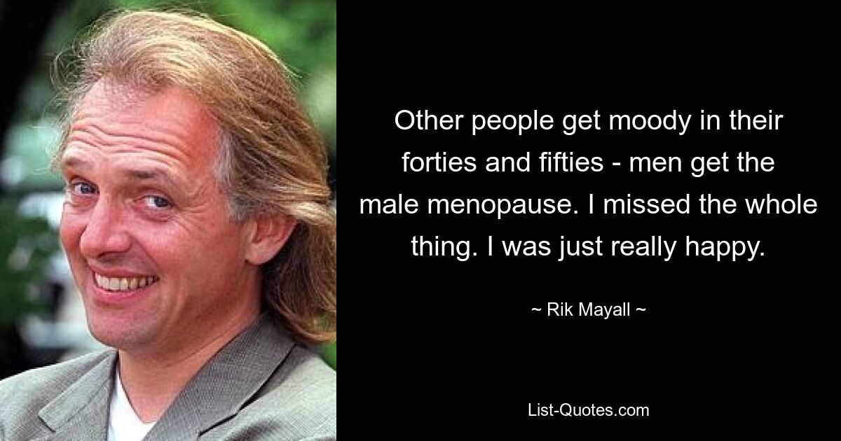 Other people get moody in their forties and fifties - men get the male menopause. I missed the whole thing. I was just really happy. — © Rik Mayall