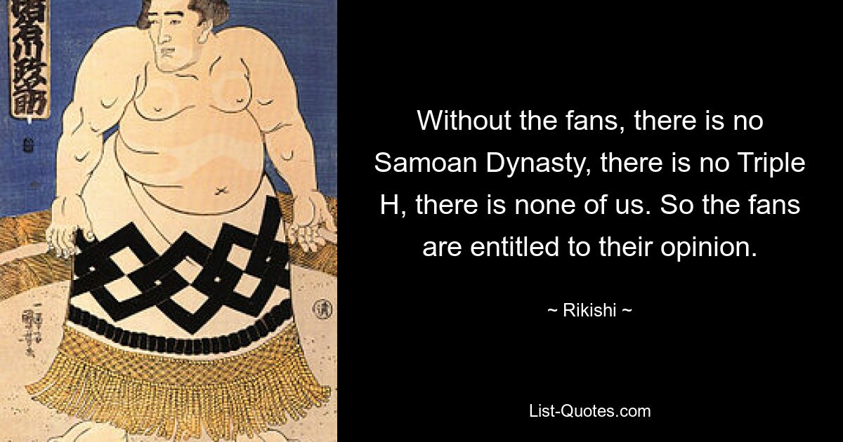 Without the fans, there is no Samoan Dynasty, there is no Triple H, there is none of us. So the fans are entitled to their opinion. — © Rikishi