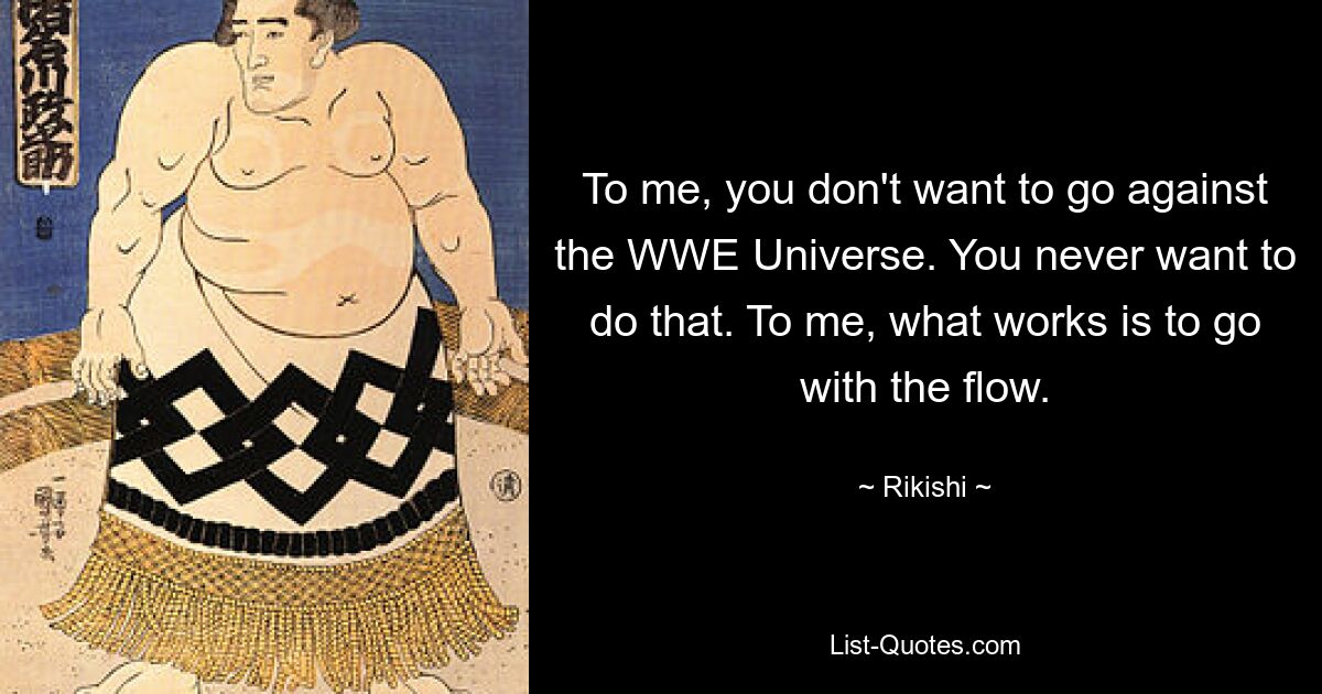 To me, you don't want to go against the WWE Universe. You never want to do that. To me, what works is to go with the flow. — © Rikishi