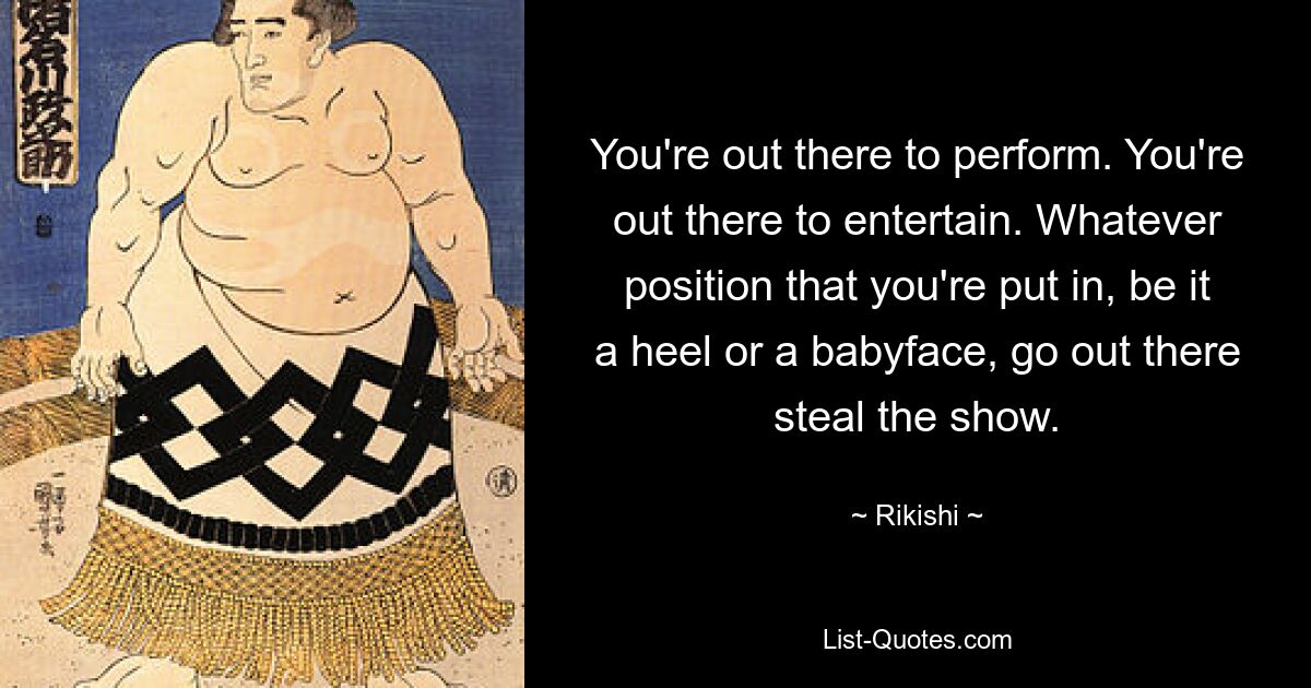 You're out there to perform. You're out there to entertain. Whatever position that you're put in, be it a heel or a babyface, go out there steal the show. — © Rikishi