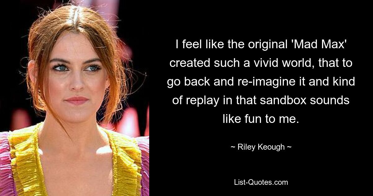 I feel like the original 'Mad Max' created such a vivid world, that to go back and re-imagine it and kind of replay in that sandbox sounds like fun to me. — © Riley Keough