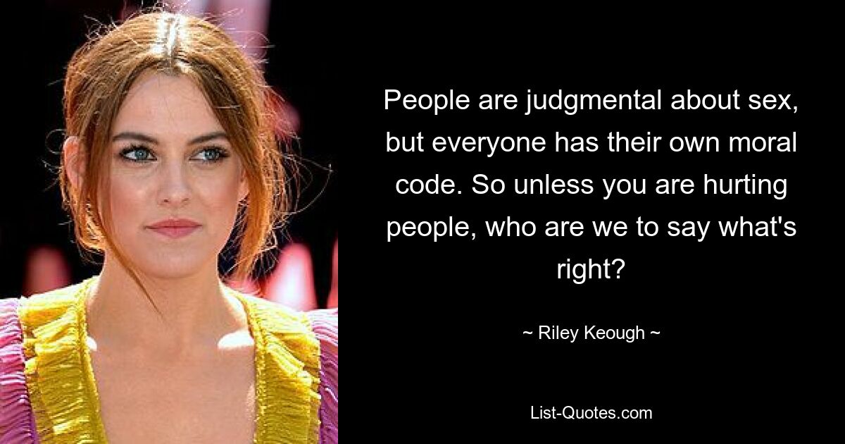 People are judgmental about sex, but everyone has their own moral code. So unless you are hurting people, who are we to say what's right? — © Riley Keough