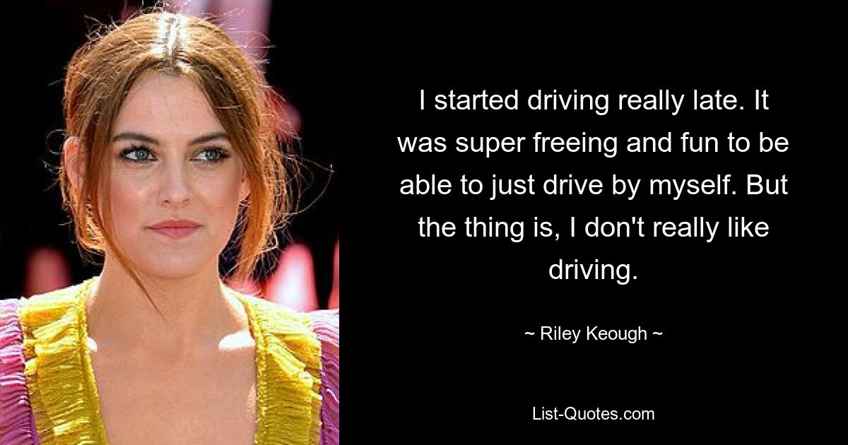 I started driving really late. It was super freeing and fun to be able to just drive by myself. But the thing is, I don't really like driving. — © Riley Keough