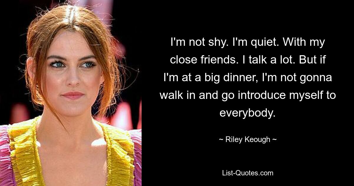 I'm not shy. I'm quiet. With my close friends. I talk a lot. But if I'm at a big dinner, I'm not gonna walk in and go introduce myself to everybody. — © Riley Keough