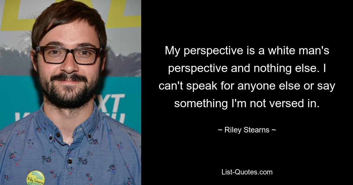 My perspective is a white man's perspective and nothing else. I can't speak for anyone else or say something I'm not versed in. — © Riley Stearns