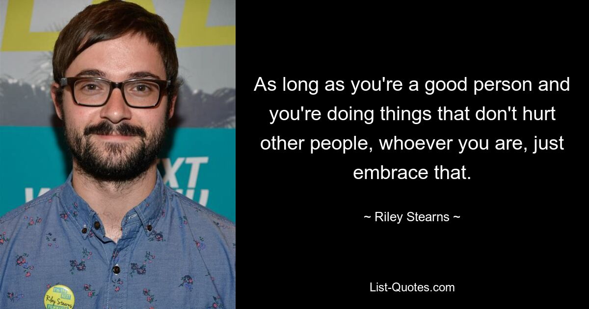 As long as you're a good person and you're doing things that don't hurt other people, whoever you are, just embrace that. — © Riley Stearns