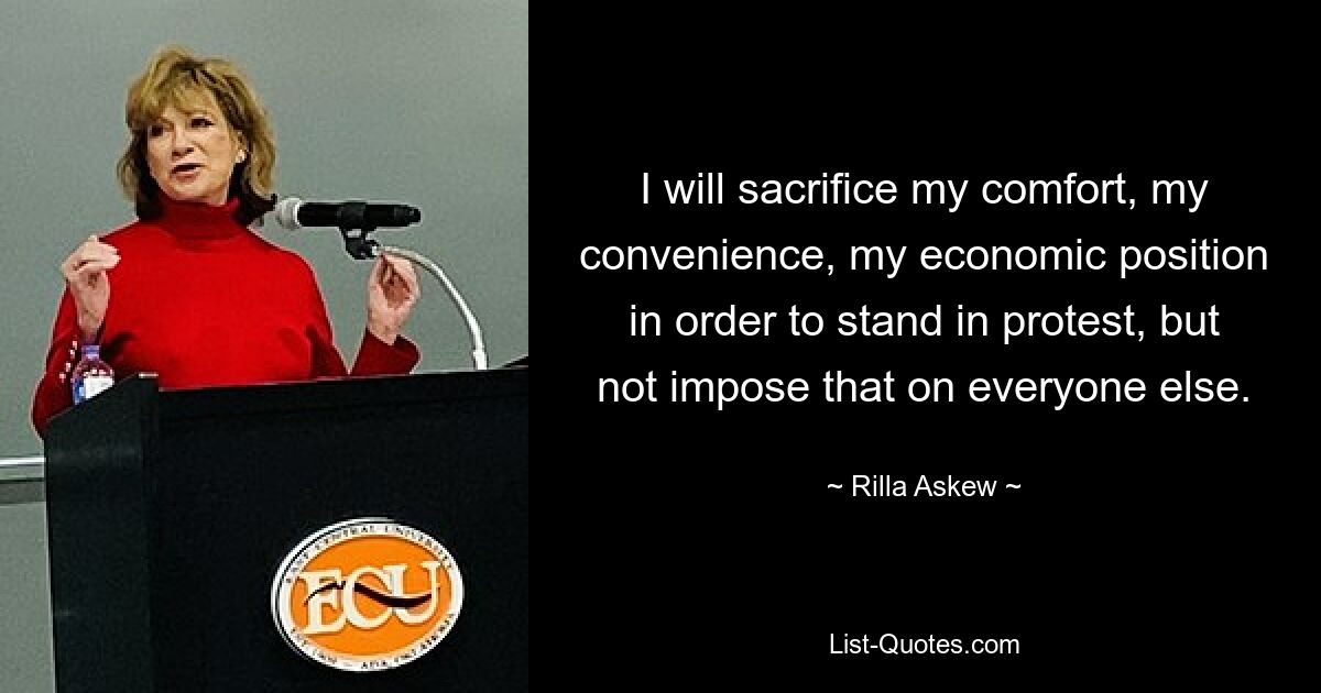 I will sacrifice my comfort, my convenience, my economic position in order to stand in protest, but not impose that on everyone else. — © Rilla Askew