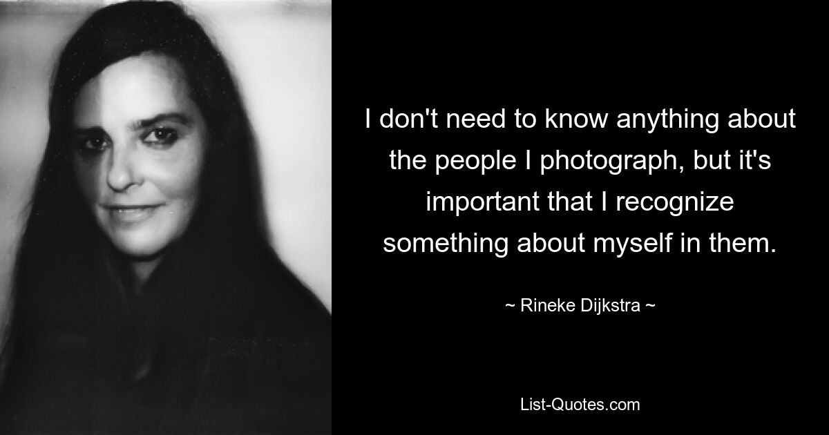 I don't need to know anything about the people I photograph, but it's important that I recognize something about myself in them. — © Rineke Dijkstra