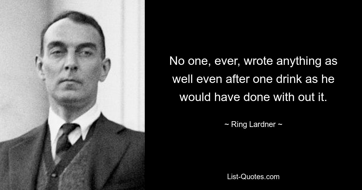 No one, ever, wrote anything as well even after one drink as he would have done with out it. — © Ring Lardner