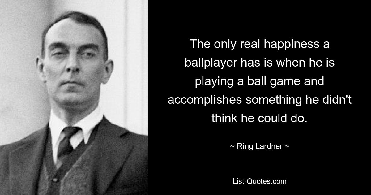 The only real happiness a ballplayer has is when he is playing a ball game and accomplishes something he didn't think he could do. — © Ring Lardner