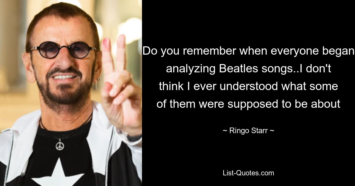 Do you remember when everyone began analyzing Beatles songs..I don't think I ever understood what some of them were supposed to be about — © Ringo Starr