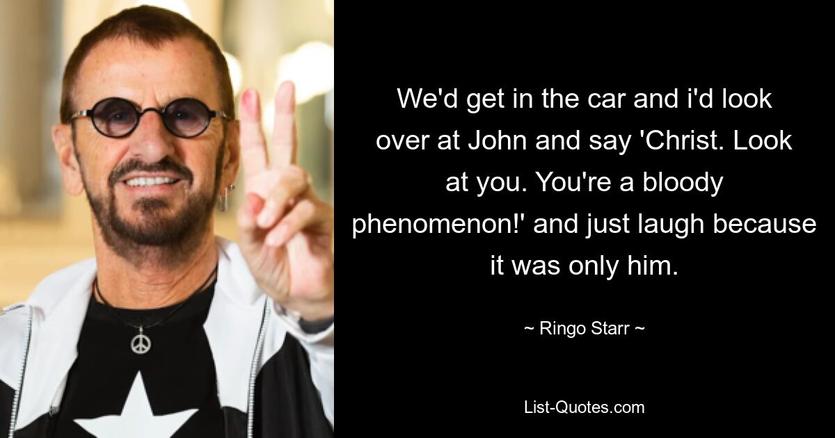 We'd get in the car and i'd look over at John and say 'Christ. Look at you. You're a bloody phenomenon!' and just laugh because it was only him. — © Ringo Starr