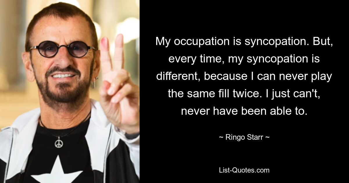 My occupation is syncopation. But, every time, my syncopation is different, because I can never play the same fill twice. I just can't, never have been able to. — © Ringo Starr