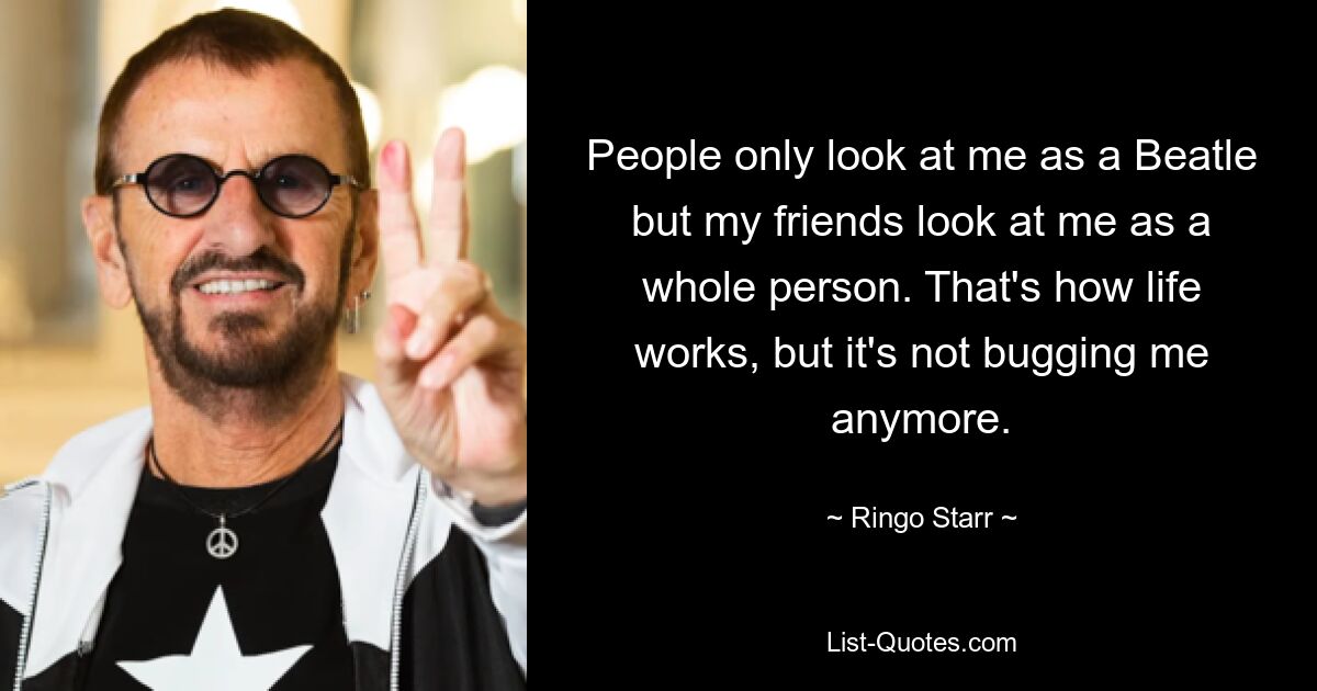 People only look at me as a Beatle but my friends look at me as a whole person. That's how life works, but it's not bugging me anymore. — © Ringo Starr