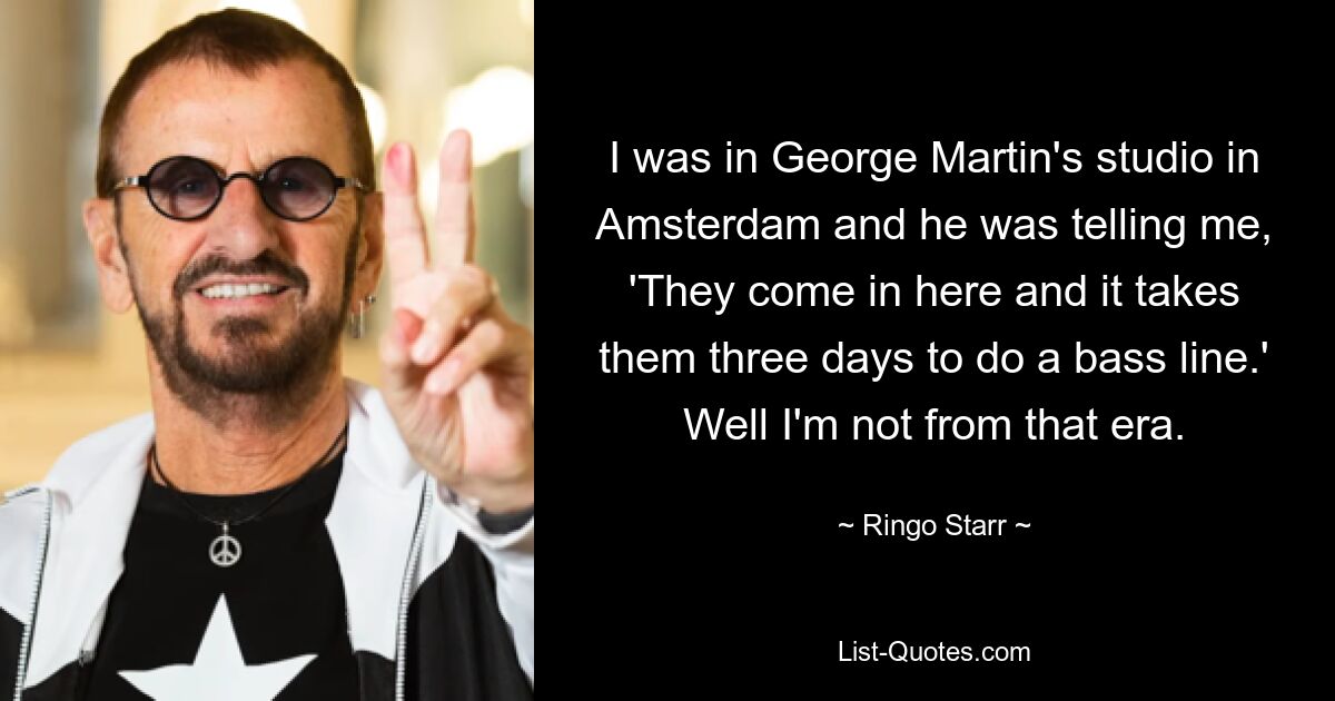 I was in George Martin's studio in Amsterdam and he was telling me, 'They come in here and it takes them three days to do a bass line.' Well I'm not from that era. — © Ringo Starr