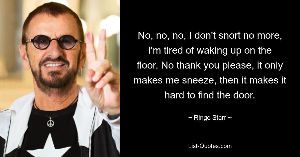 No, no, no, I don't snort no more, I'm tired of waking up on the floor. No thank you please, it only makes me sneeze, then it makes it hard to find the door. — © Ringo Starr