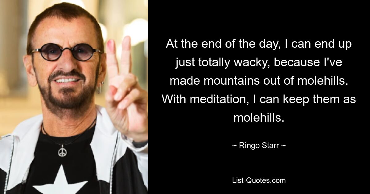 At the end of the day, I can end up just totally wacky, because I've made mountains out of molehills. With meditation, I can keep them as molehills. — © Ringo Starr