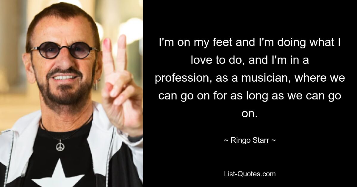 I'm on my feet and I'm doing what I love to do, and I'm in a profession, as a musician, where we can go on for as long as we can go on. — © Ringo Starr