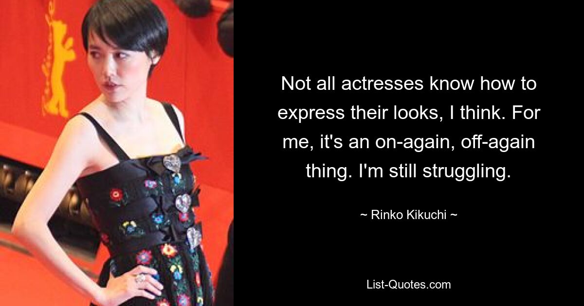 Not all actresses know how to express their looks, I think. For me, it's an on-again, off-again thing. I'm still struggling. — © Rinko Kikuchi