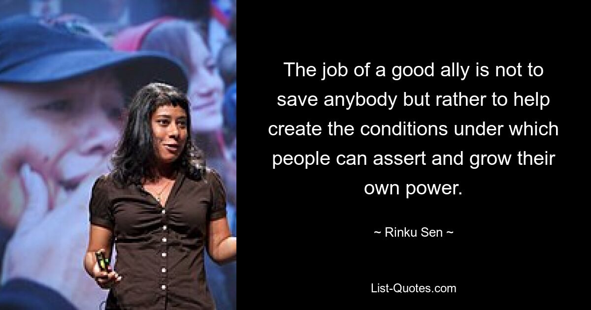 The job of a good ally is not to save anybody but rather to help create the conditions under which people can assert and grow their own power. — © Rinku Sen