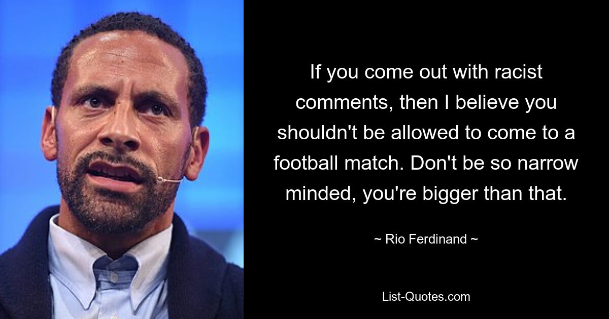 If you come out with racist comments, then I believe you shouldn't be allowed to come to a football match. Don't be so narrow minded, you're bigger than that. — © Rio Ferdinand