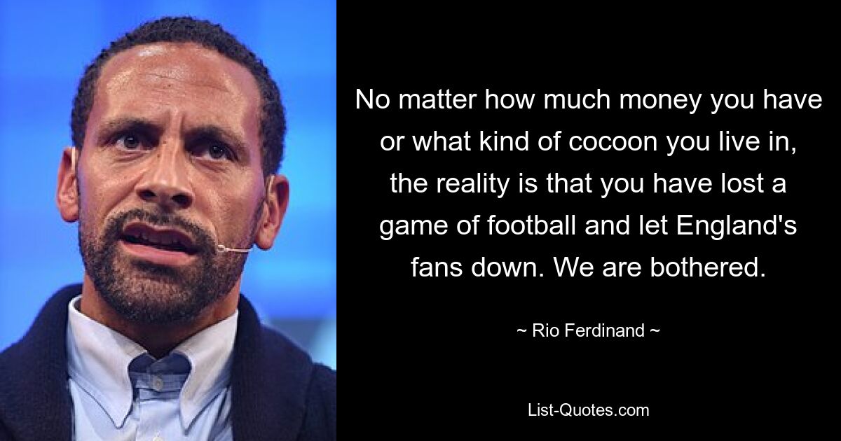 No matter how much money you have or what kind of cocoon you live in, the reality is that you have lost a game of football and let England's fans down. We are bothered. — © Rio Ferdinand