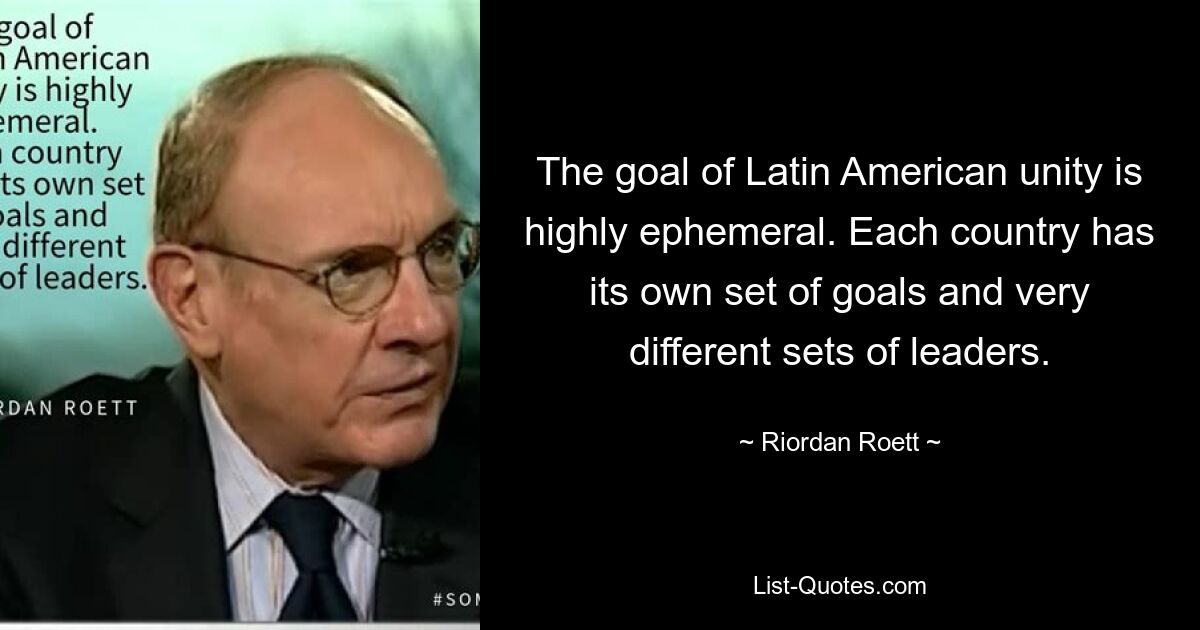 The goal of Latin American unity is highly ephemeral. Each country has its own set of goals and very different sets of leaders. — © Riordan Roett