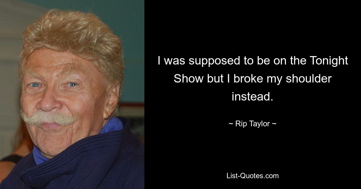 I was supposed to be on the Tonight Show but I broke my shoulder instead. — © Rip Taylor