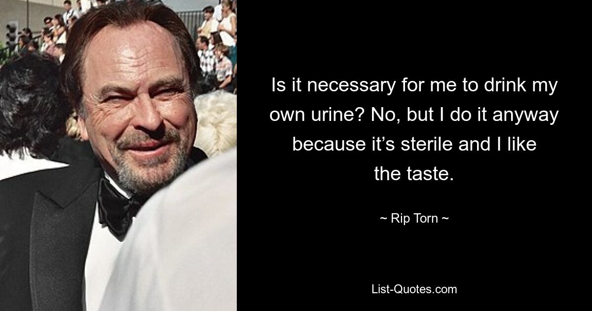 Is it necessary for me to drink my own urine? No, but I do it anyway because it’s sterile and I like the taste. — © Rip Torn