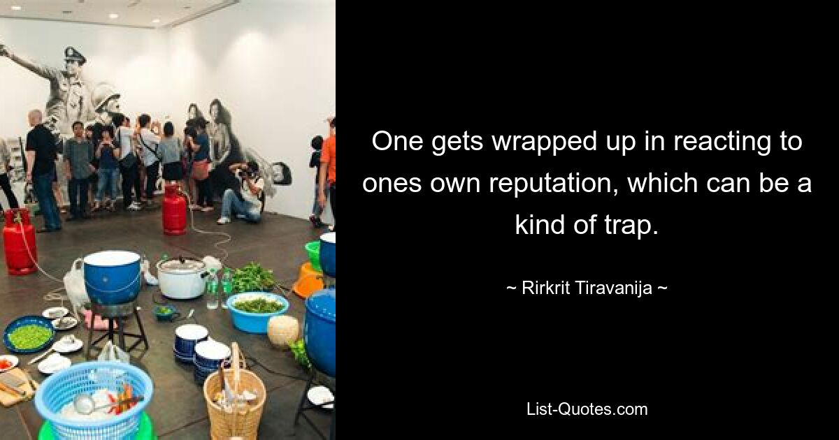 One gets wrapped up in reacting to ones own reputation, which can be a kind of trap. — © Rirkrit Tiravanija