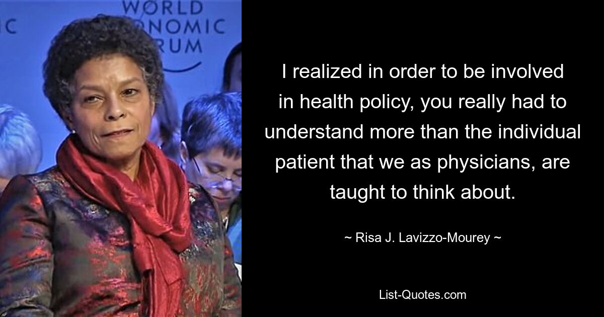 I realized in order to be involved in health policy, you really had to understand more than the individual patient that we as physicians, are taught to think about. — © Risa J. Lavizzo-Mourey