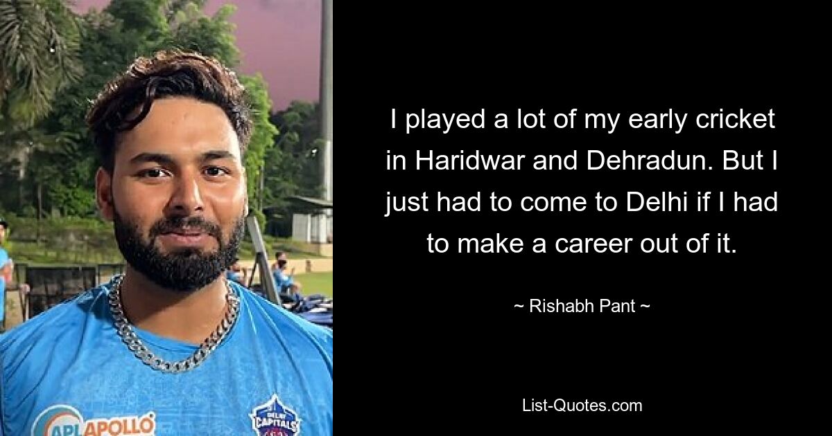 I played a lot of my early cricket in Haridwar and Dehradun. But I just had to come to Delhi if I had to make a career out of it. — © Rishabh Pant