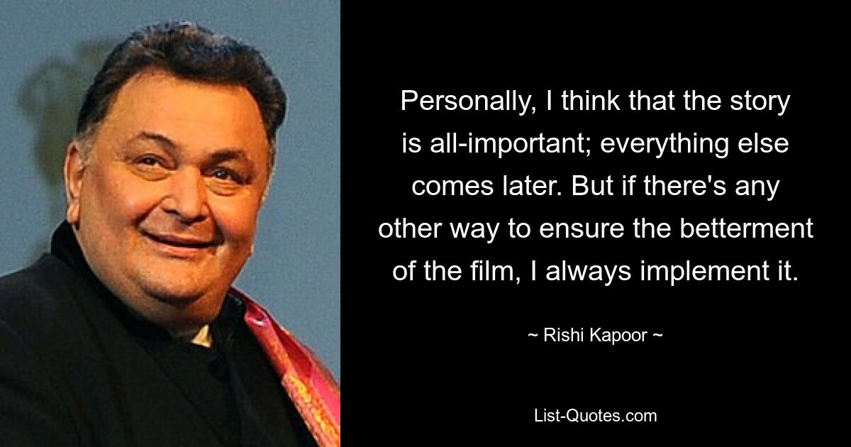 Personally, I think that the story is all-important; everything else comes later. But if there's any other way to ensure the betterment of the film, I always implement it. — © Rishi Kapoor