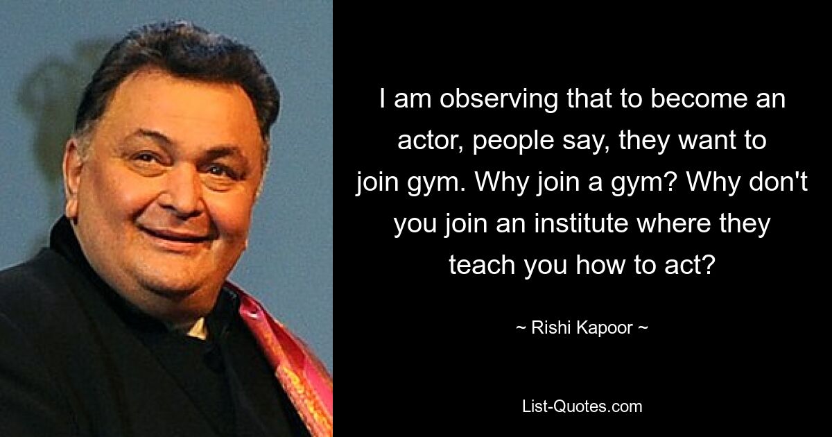 I am observing that to become an actor, people say, they want to join gym. Why join a gym? Why don't you join an institute where they teach you how to act? — © Rishi Kapoor