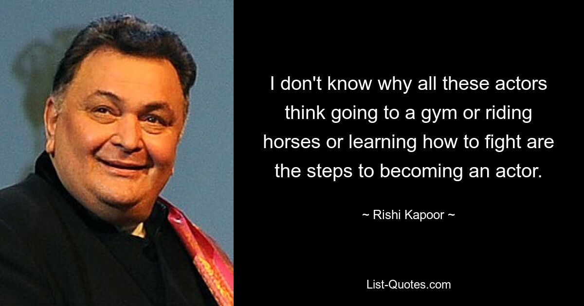 I don't know why all these actors think going to a gym or riding horses or learning how to fight are the steps to becoming an actor. — © Rishi Kapoor