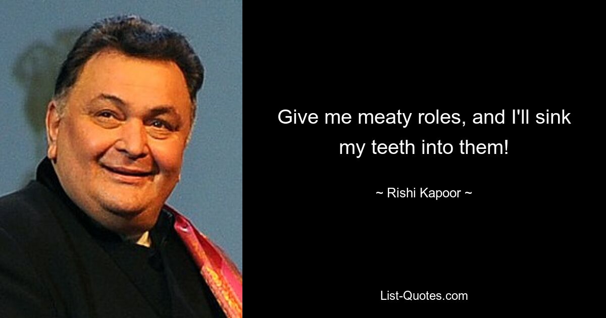 Give me meaty roles, and I'll sink my teeth into them! — © Rishi Kapoor