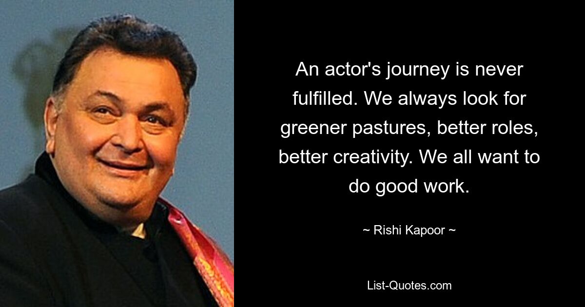 An actor's journey is never fulfilled. We always look for greener pastures, better roles, better creativity. We all want to do good work. — © Rishi Kapoor