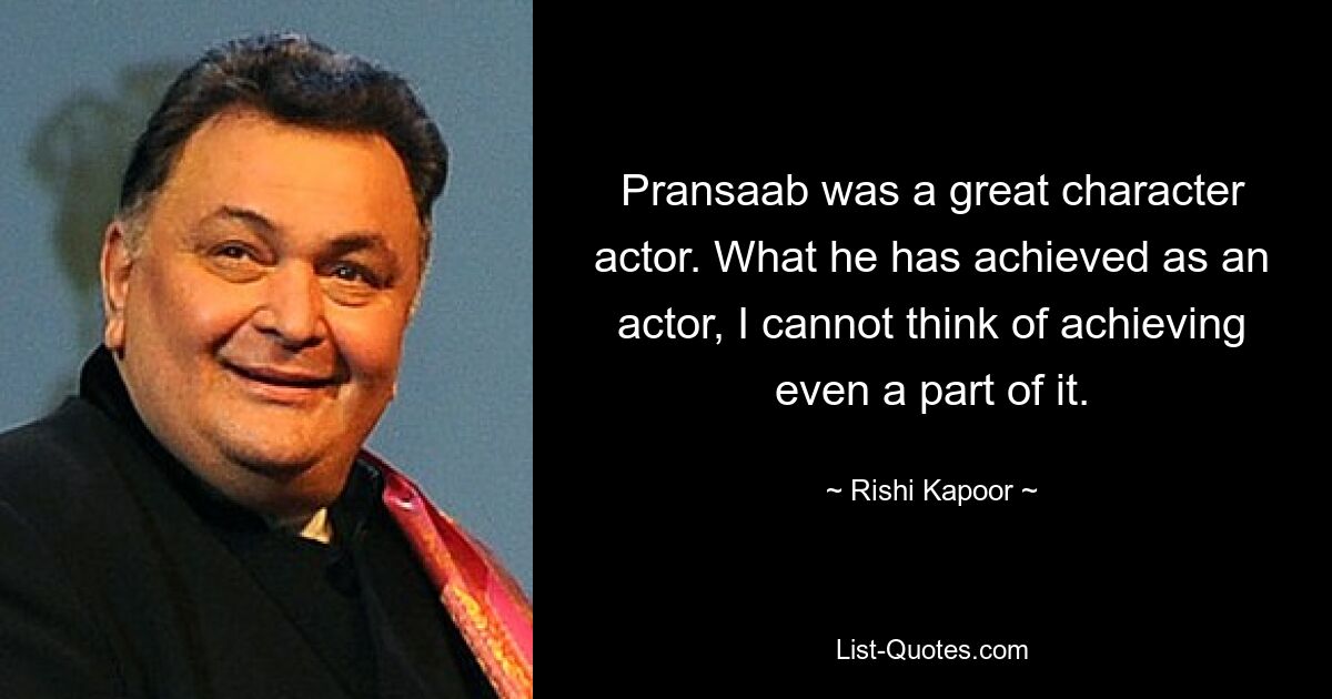 Pransaab was a great character actor. What he has achieved as an actor, I cannot think of achieving even a part of it. — © Rishi Kapoor