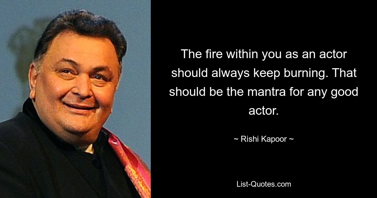 The fire within you as an actor should always keep burning. That should be the mantra for any good actor. — © Rishi Kapoor