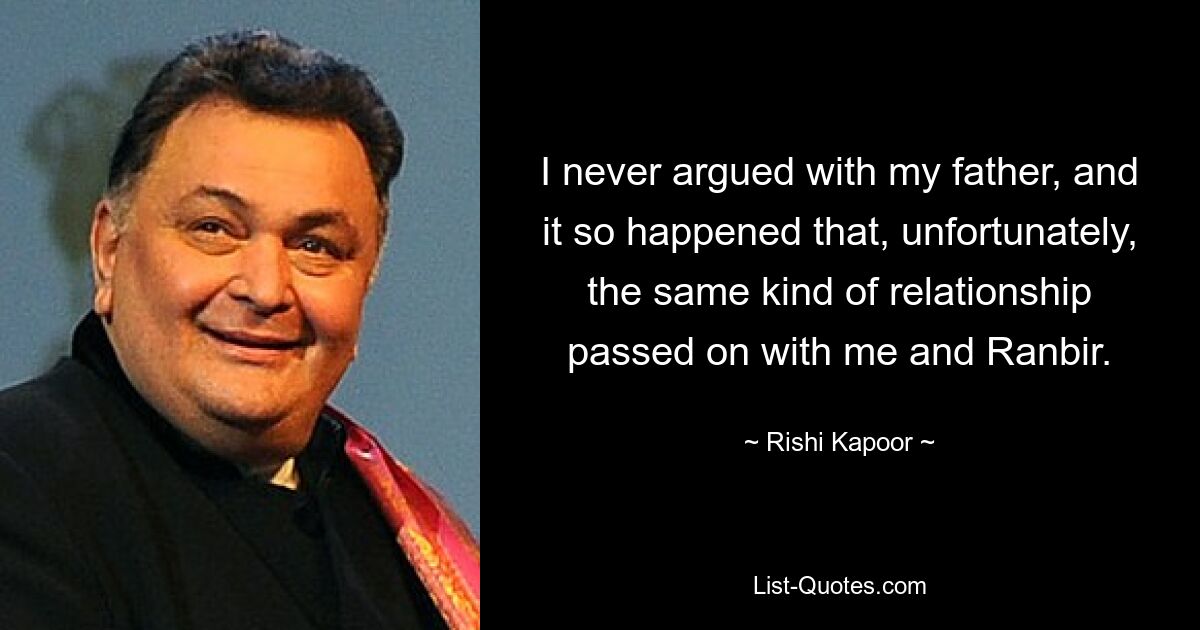 I never argued with my father, and it so happened that, unfortunately, the same kind of relationship passed on with me and Ranbir. — © Rishi Kapoor