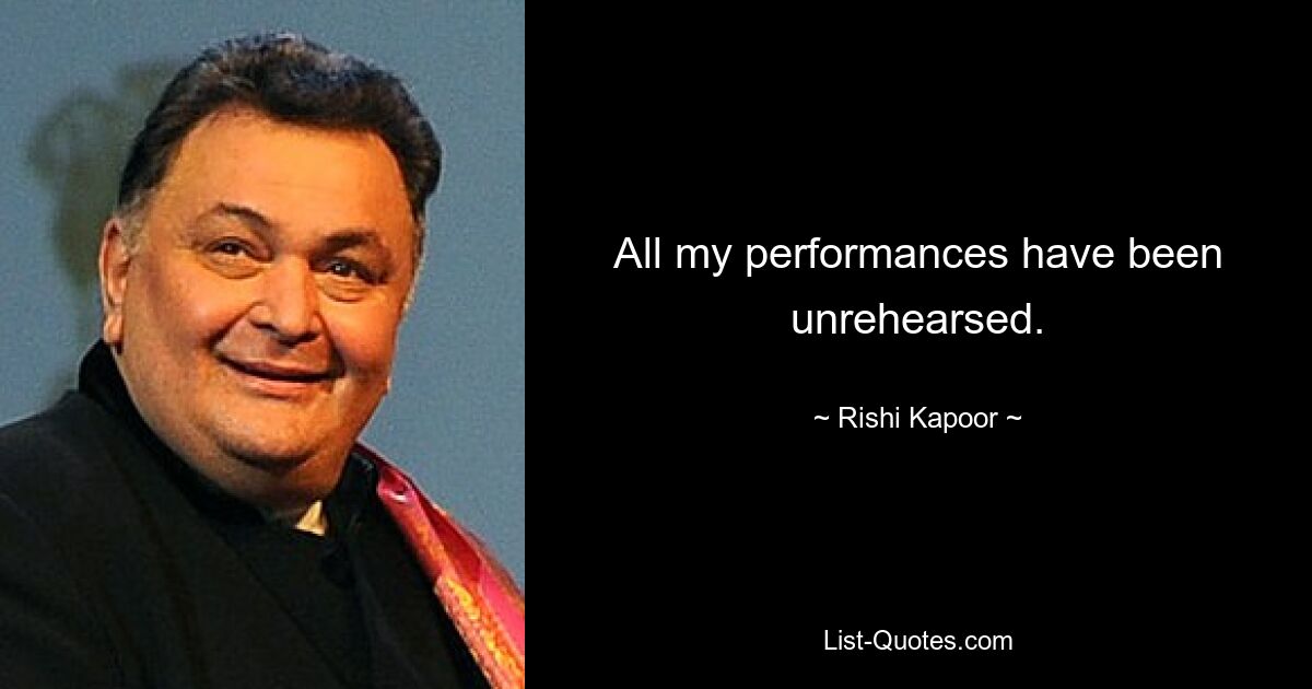 All my performances have been unrehearsed. — © Rishi Kapoor