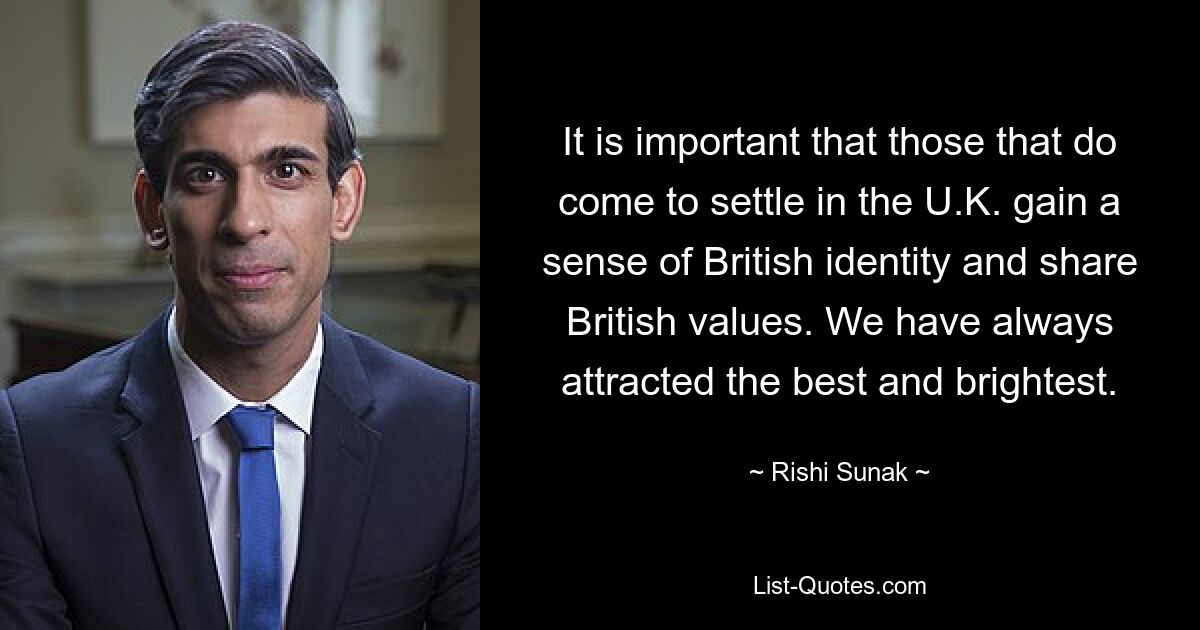 It is important that those that do come to settle in the U.K. gain a sense of British identity and share British values. We have always attracted the best and brightest. — © Rishi Sunak