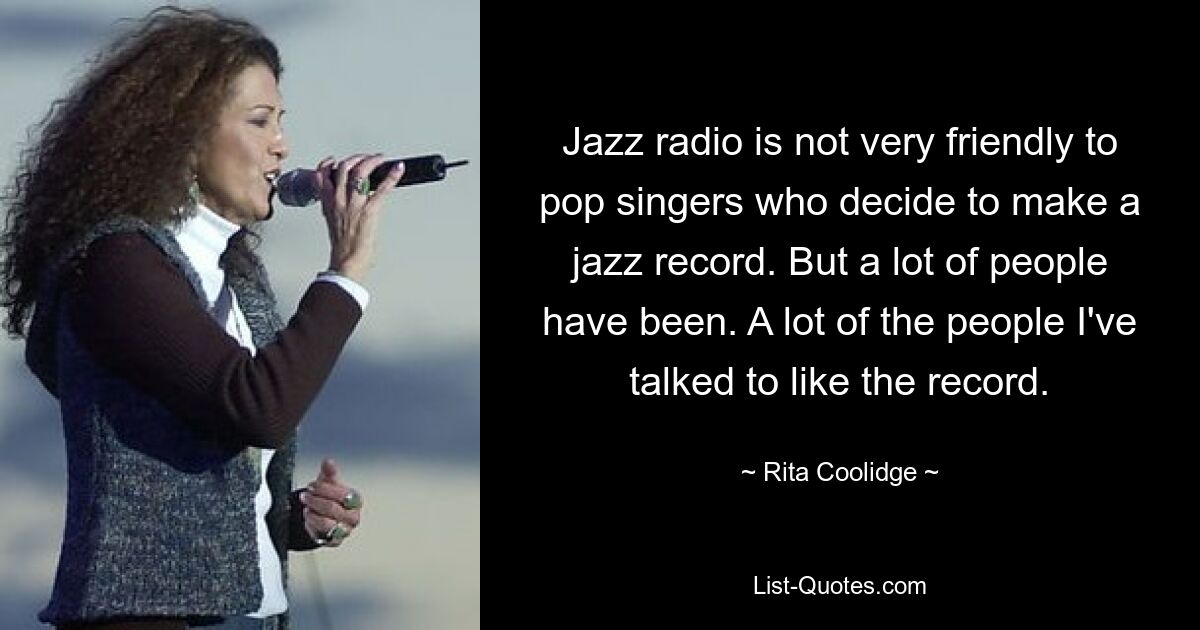 Jazz radio is not very friendly to pop singers who decide to make a jazz record. But a lot of people have been. A lot of the people I've talked to like the record. — © Rita Coolidge