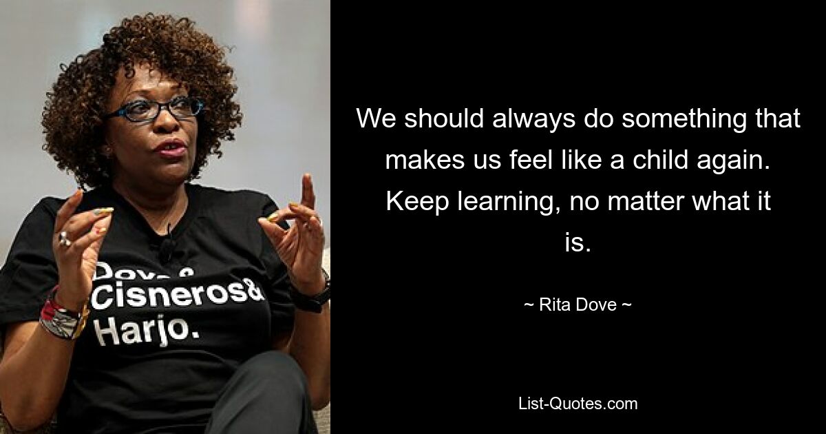 We should always do something that makes us feel like a child again. Keep learning, no matter what it is. — © Rita Dove