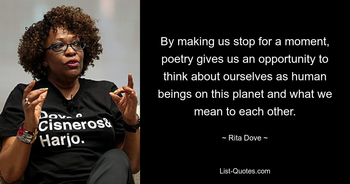 By making us stop for a moment, poetry gives us an opportunity to think about ourselves as human beings on this planet and what we mean to each other. — © Rita Dove