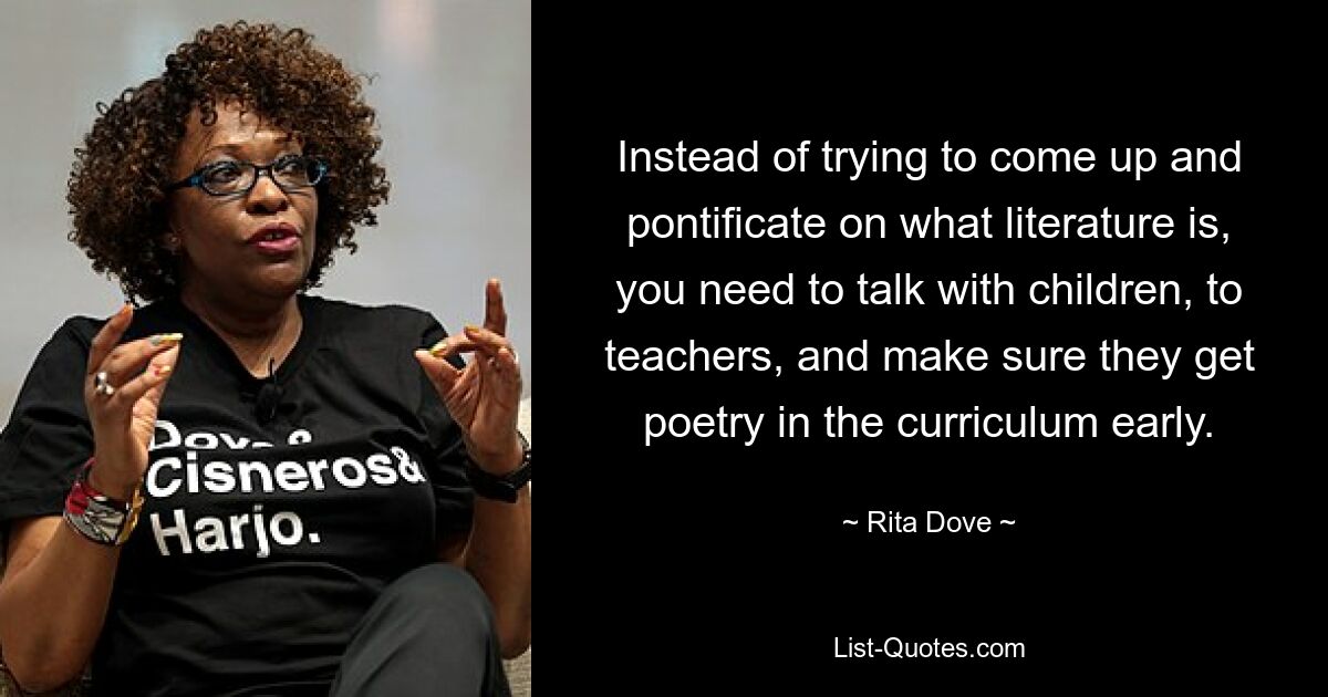 Instead of trying to come up and pontificate on what literature is, you need to talk with children, to teachers, and make sure they get poetry in the curriculum early. — © Rita Dove