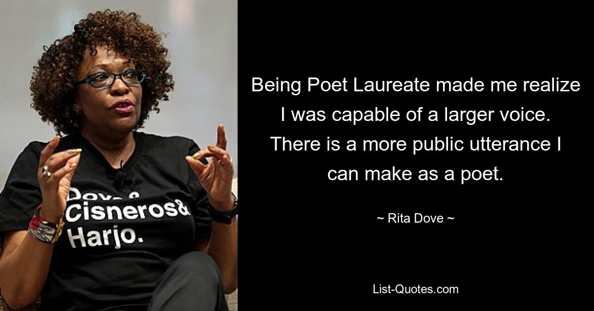 Being Poet Laureate made me realize I was capable of a larger voice. There is a more public utterance I can make as a poet. — © Rita Dove